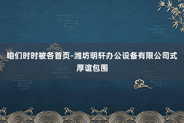 咱们时时被各首页-潍坊明轩办公设备有限公司式厚谊包围