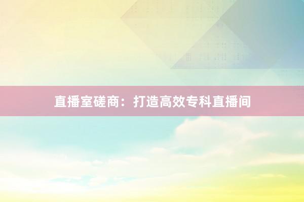直播室磋商：打造高效专科直播间